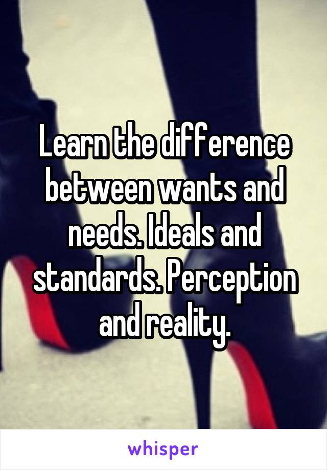 Learn the difference between wants and needs. Ideals and standards. Perception and reality.