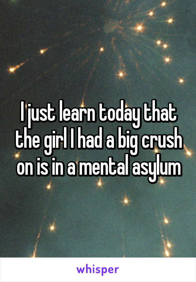 I just learn today that the girl I had a big crush on is in a mental asylum