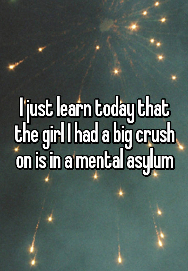 I just learn today that the girl I had a big crush on is in a mental asylum