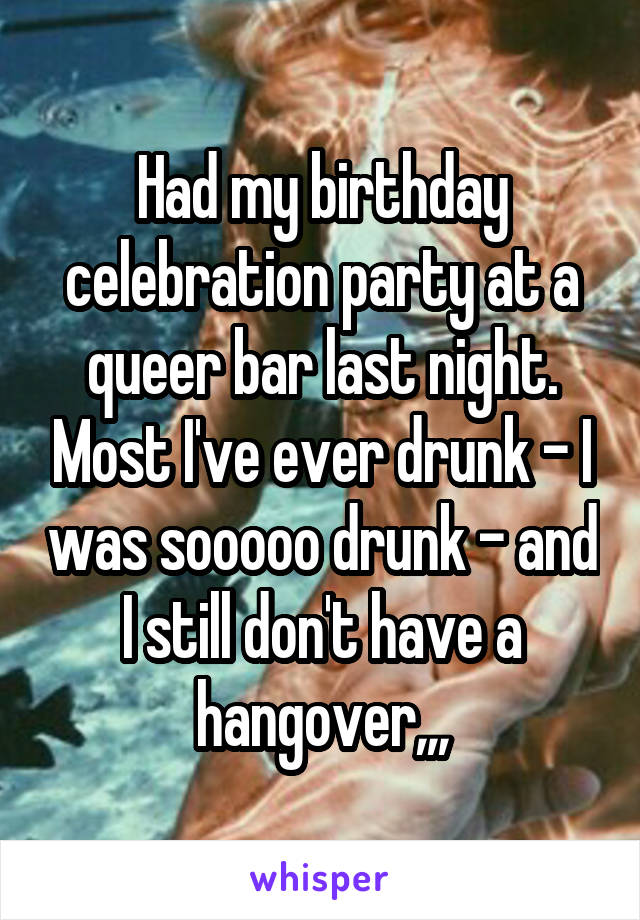 Had my birthday celebration party at a queer bar last night. Most I've ever drunk - I was sooooo drunk - and I still don't have a hangover,,,