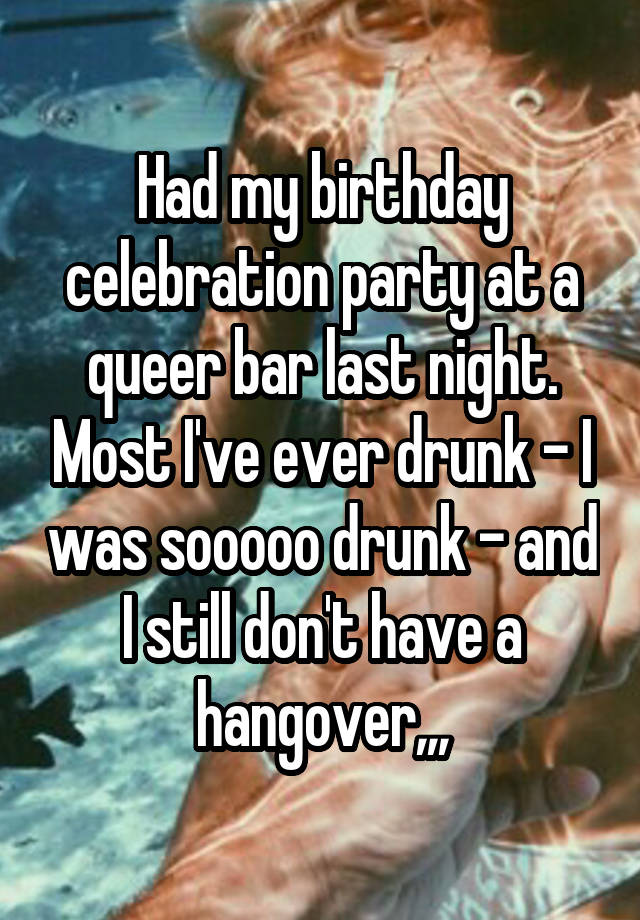 Had my birthday celebration party at a queer bar last night. Most I've ever drunk - I was sooooo drunk - and I still don't have a hangover,,,