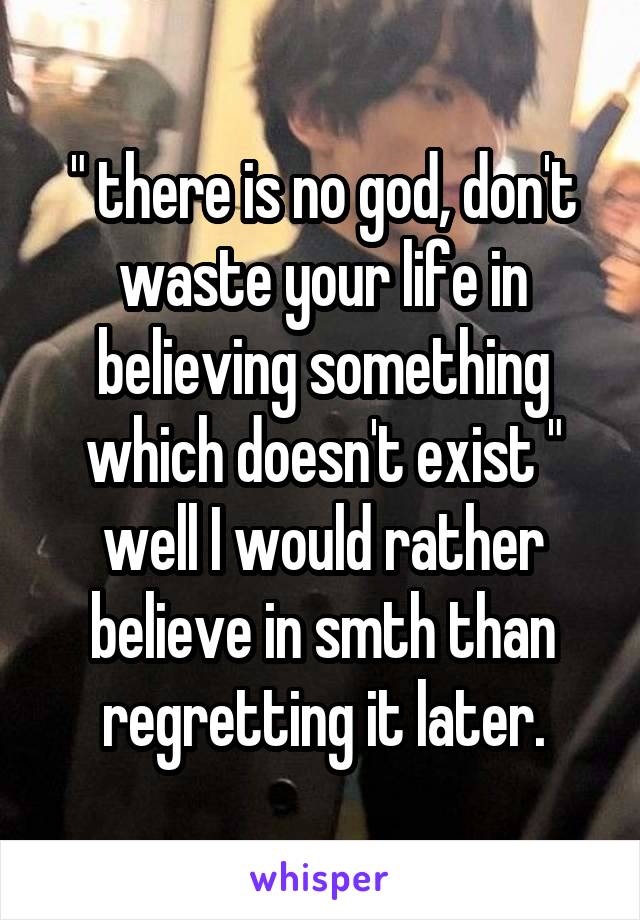 " there is no god, don't waste your life in believing something which doesn't exist "
well I would rather believe in smth than regretting it later.