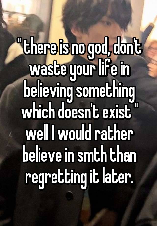 " there is no god, don't waste your life in believing something which doesn't exist "
well I would rather believe in smth than regretting it later.