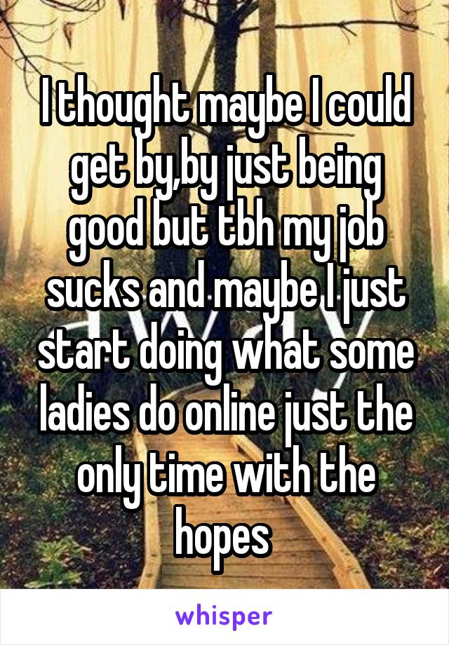 I thought maybe I could get by,by just being good but tbh my job sucks and maybe I just start doing what some ladies do online just the only time with the hopes 