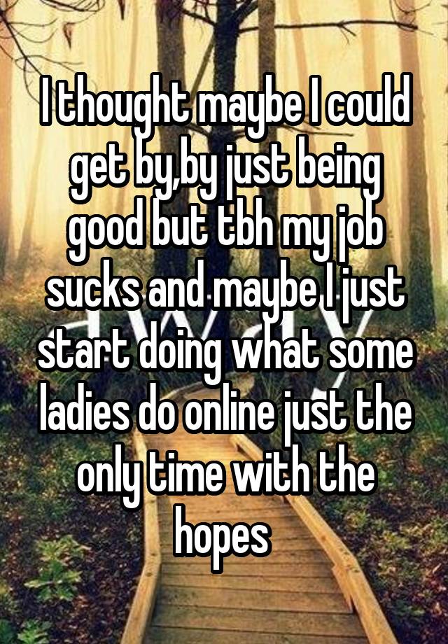 I thought maybe I could get by,by just being good but tbh my job sucks and maybe I just start doing what some ladies do online just the only time with the hopes 