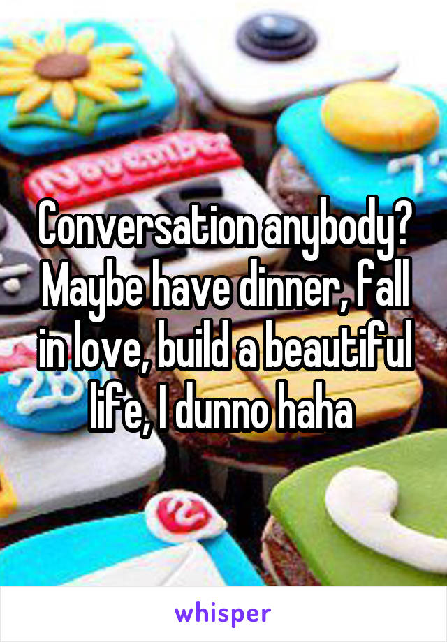 Conversation anybody? Maybe have dinner, fall in love, build a beautiful life, I dunno haha 