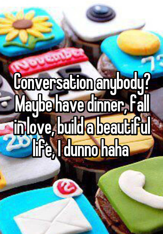 Conversation anybody? Maybe have dinner, fall in love, build a beautiful life, I dunno haha 