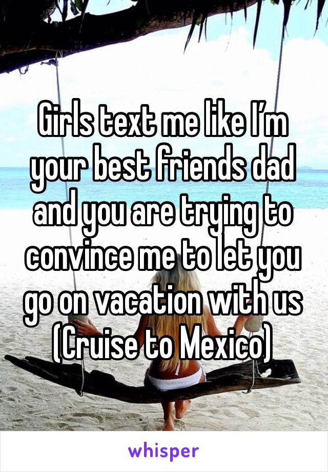 Girls text me like I’m your best friends dad and you are trying to convince me to let you go on vacation with us 
(Cruise to Mexico)