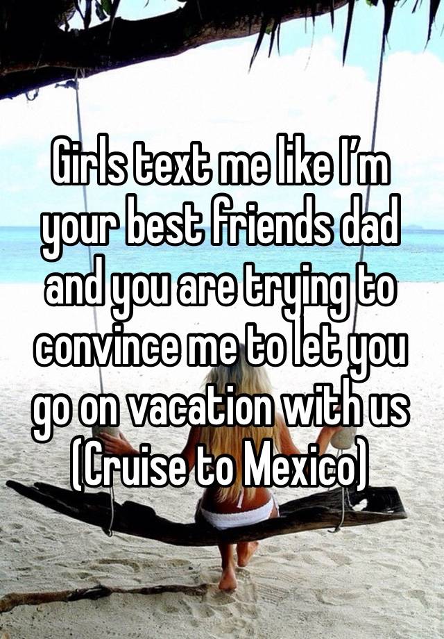 Girls text me like I’m your best friends dad and you are trying to convince me to let you go on vacation with us 
(Cruise to Mexico)