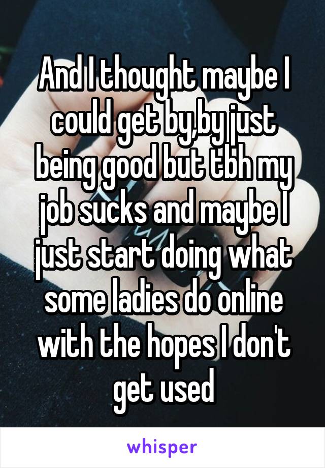 And I thought maybe I could get by,by just being good but tbh my job sucks and maybe I just start doing what some ladies do online with the hopes I don't get used