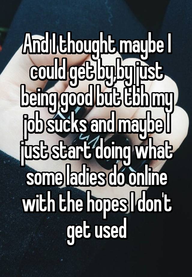 And I thought maybe I could get by,by just being good but tbh my job sucks and maybe I just start doing what some ladies do online with the hopes I don't get used