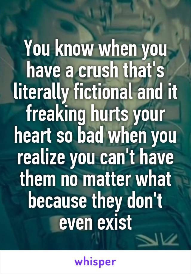 You know when you have a crush that's literally fictional and it freaking hurts your heart so bad when you realize you can't have them no matter what because they don't even exist