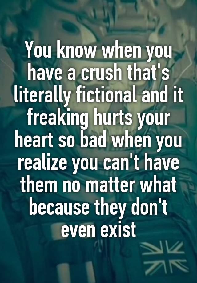 You know when you have a crush that's literally fictional and it freaking hurts your heart so bad when you realize you can't have them no matter what because they don't even exist