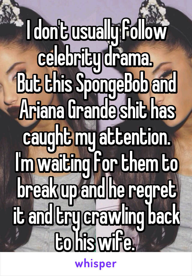 I don't usually follow celebrity drama. 
But this SpongeBob and Ariana Grande shit has caught my attention. I'm waiting for them to break up and he regret it and try crawling back to his wife. 