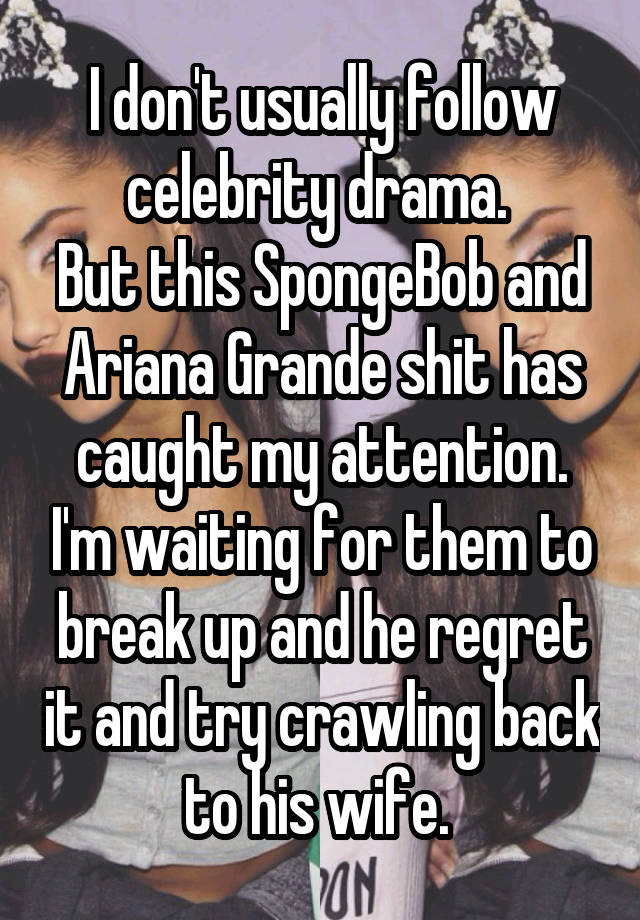 I don't usually follow celebrity drama. 
But this SpongeBob and Ariana Grande shit has caught my attention. I'm waiting for them to break up and he regret it and try crawling back to his wife. 