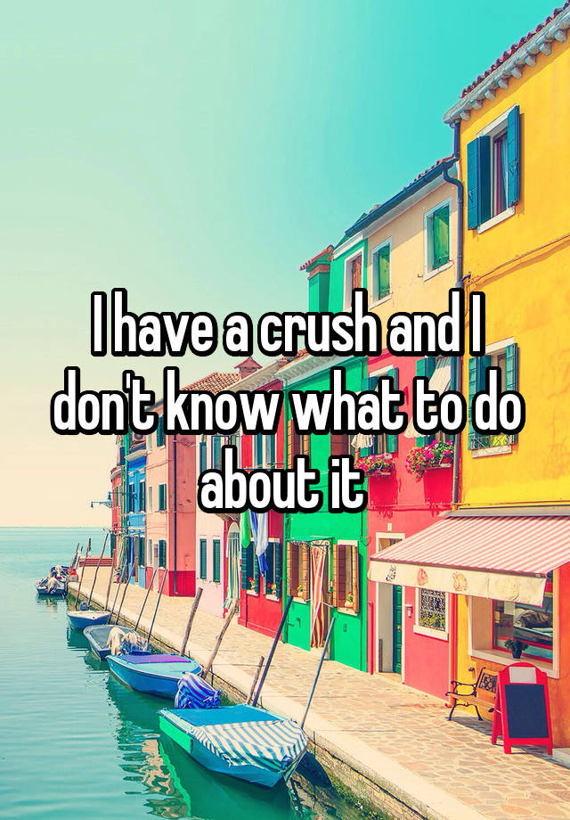 I have a crush and I don't know what to do about it 