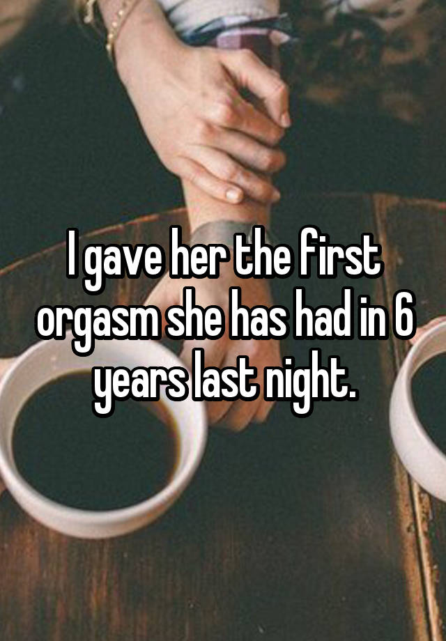 I gave her the first orgasm she has had in 6 years last night.