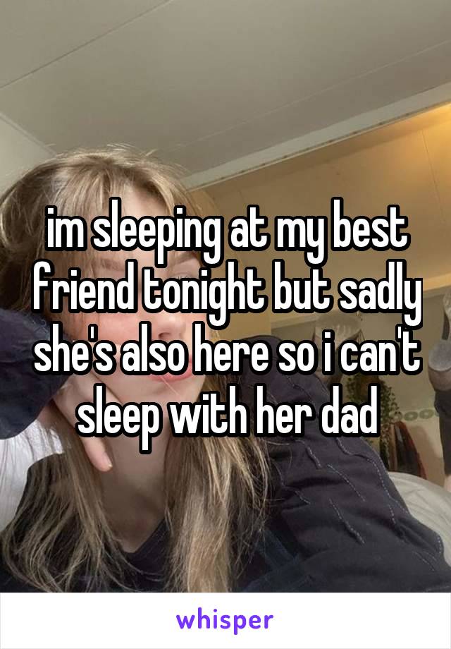 im sleeping at my best friend tonight but sadly she's also here so i can't sleep with her dad