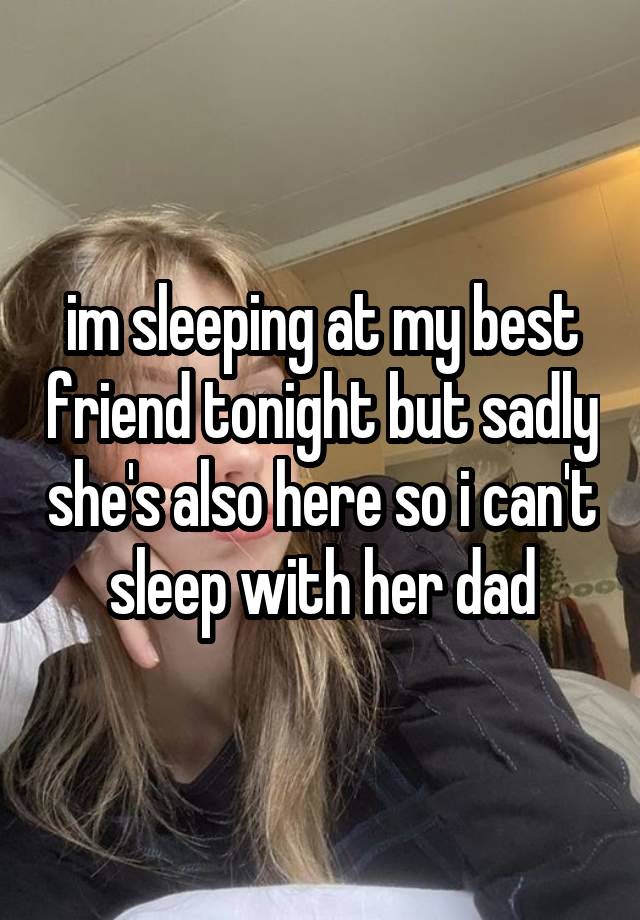 im sleeping at my best friend tonight but sadly she's also here so i can't sleep with her dad