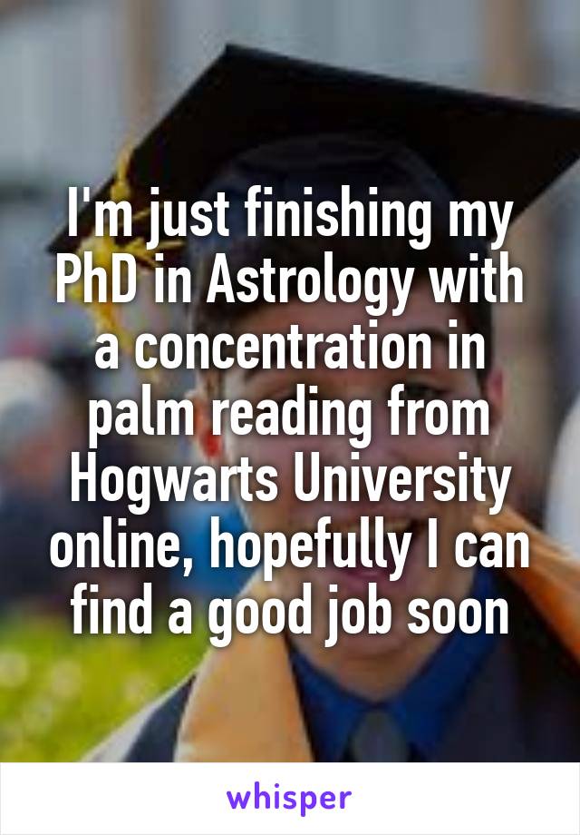 I'm just finishing my PhD in Astrology with a concentration in palm reading from Hogwarts University online, hopefully I can find a good job soon