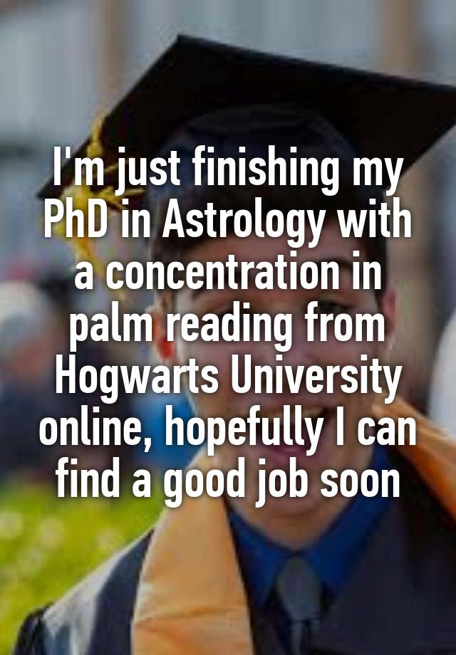 I'm just finishing my PhD in Astrology with a concentration in palm reading from Hogwarts University online, hopefully I can find a good job soon