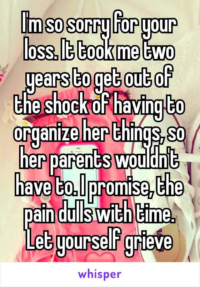 I'm so sorry for your loss. It took me two years to get out of the shock of having to organize her things, so her parents wouldn't have to. I promise, the pain dulls with time. Let yourself grieve❤️