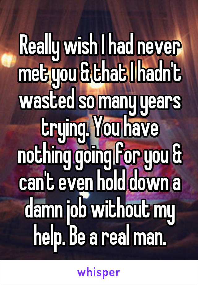 Really wish I had never met you & that I hadn't wasted so many years trying. You have nothing going for you & can't even hold down a damn job without my help. Be a real man.