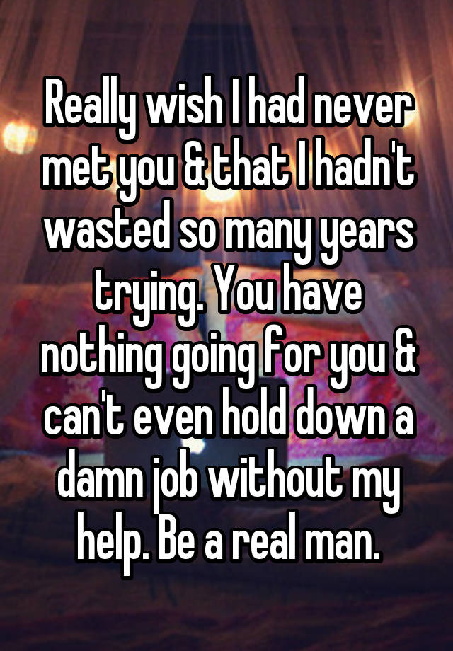 Really wish I had never met you & that I hadn't wasted so many years trying. You have nothing going for you & can't even hold down a damn job without my help. Be a real man.