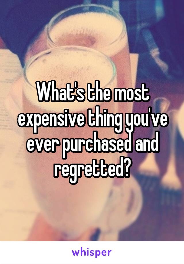 What's the most expensive thing you've ever purchased and regretted?