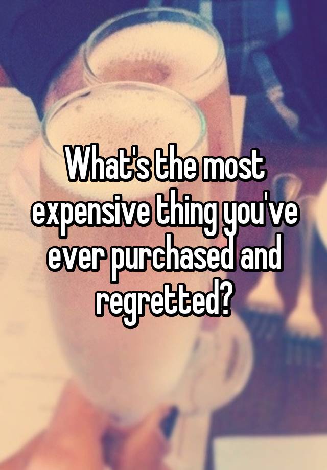 What's the most expensive thing you've ever purchased and regretted?