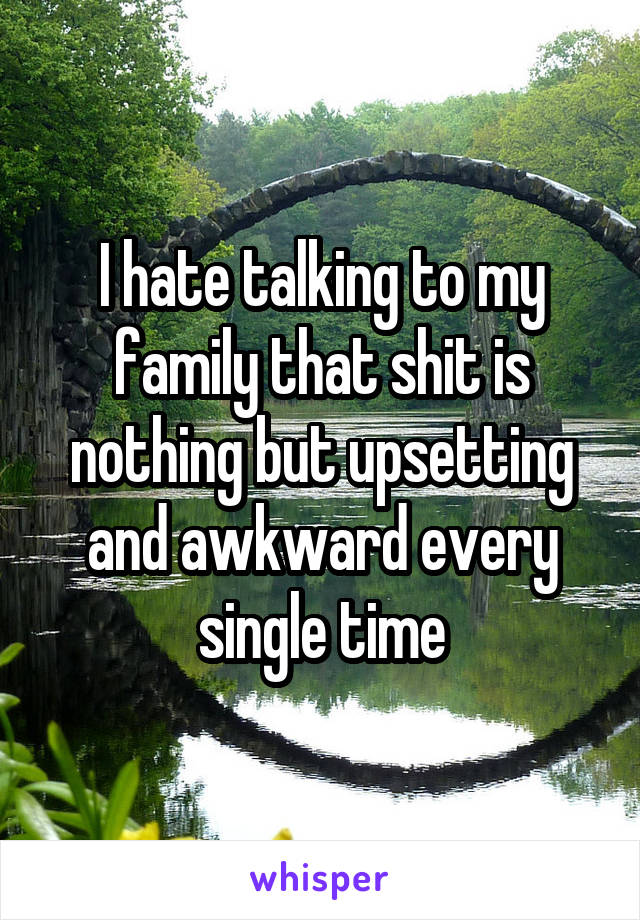 I hate talking to my family that shit is nothing but upsetting and awkward every single time