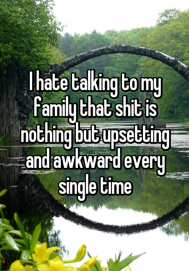 I hate talking to my family that shit is nothing but upsetting and awkward every single time