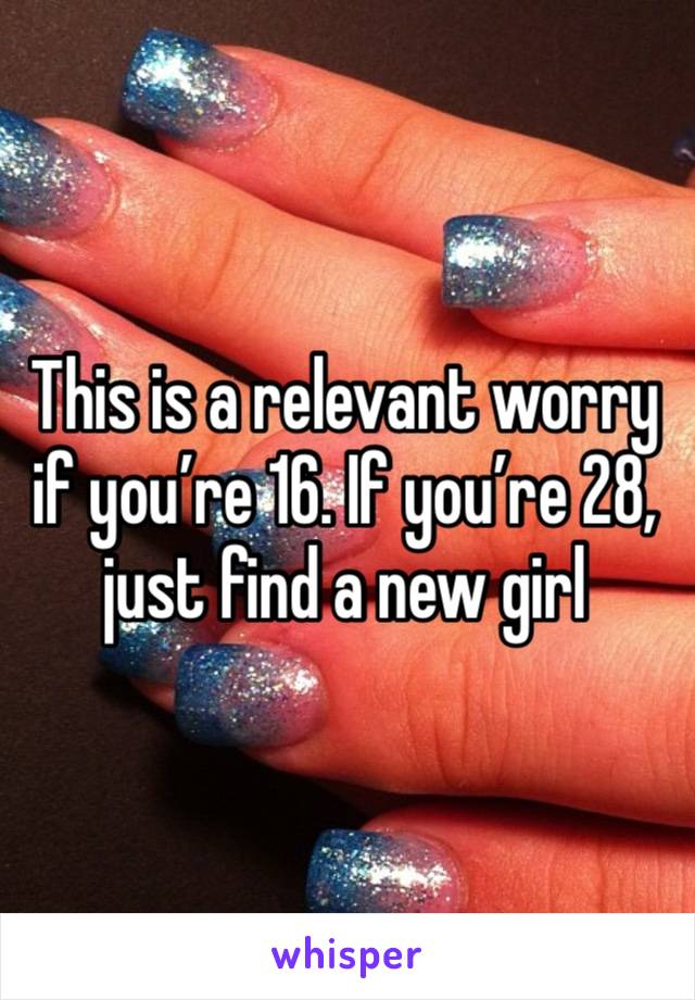 This is a relevant worry if you’re 16. If you’re 28, just find a new girl