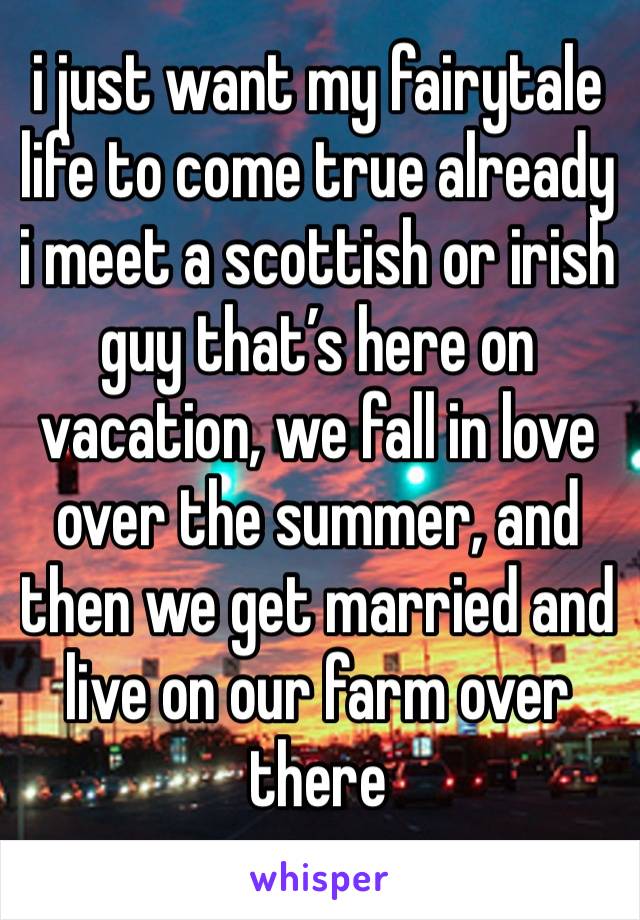 i just want my fairytale life to come true already
i meet a scottish or irish guy that’s here on vacation, we fall in love over the summer, and then we get married and live on our farm over there