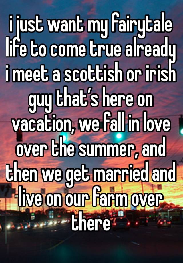 i just want my fairytale life to come true already
i meet a scottish or irish guy that’s here on vacation, we fall in love over the summer, and then we get married and live on our farm over there