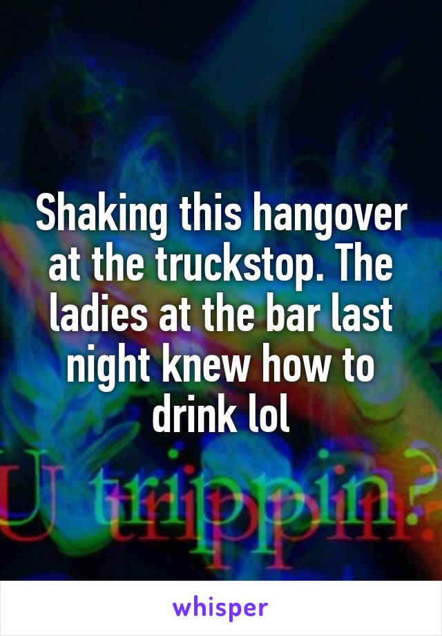 Shaking this hangover at the truckstop. The ladies at the bar last night knew how to drink lol