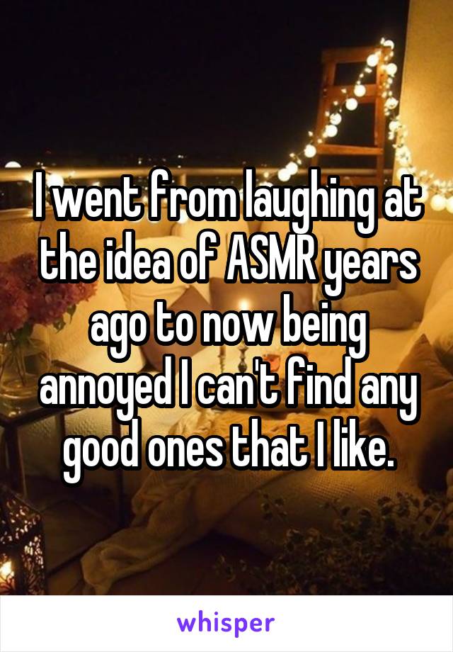 I went from laughing at the idea of ASMR years ago to now being annoyed I can't find any good ones that I like.