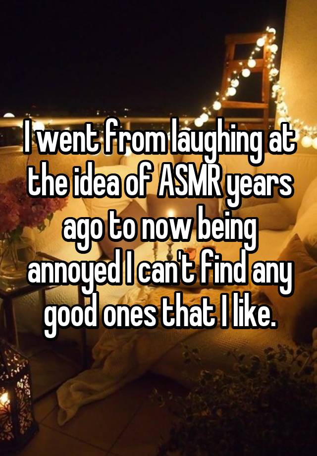 I went from laughing at the idea of ASMR years ago to now being annoyed I can't find any good ones that I like.