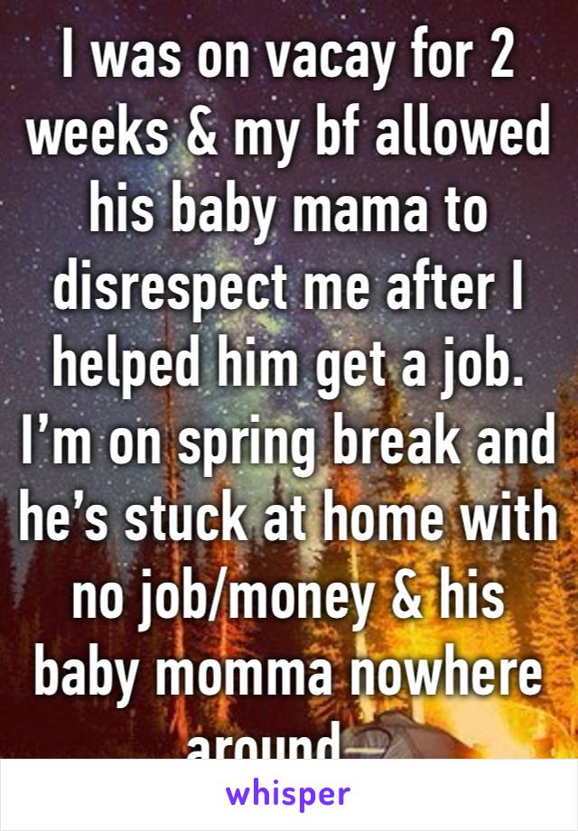 I was on vacay for 2 weeks & my bf allowed his baby mama to disrespect me after I helped him get a job. I’m on spring break and he’s stuck at home with no job/money & his baby momma nowhere around…