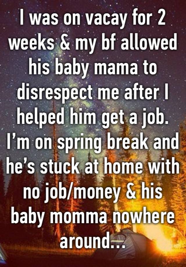 I was on vacay for 2 weeks & my bf allowed his baby mama to disrespect me after I helped him get a job. I’m on spring break and he’s stuck at home with no job/money & his baby momma nowhere around…