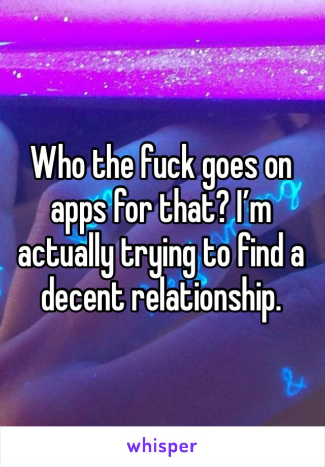 Who the fuck goes on apps for that? I’m actually trying to find a decent relationship.