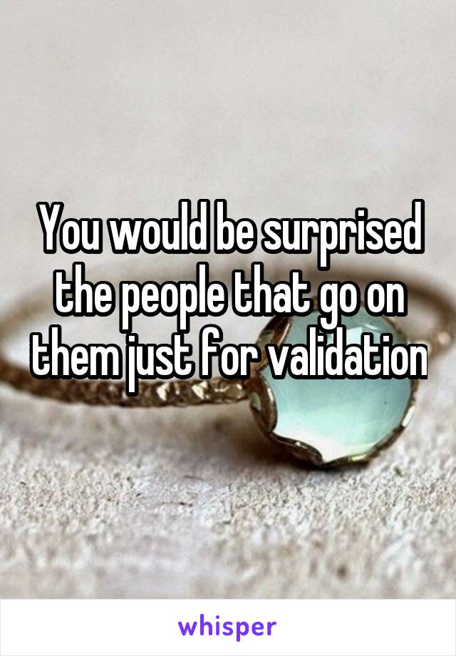 You would be surprised the people that go on them just for validation 