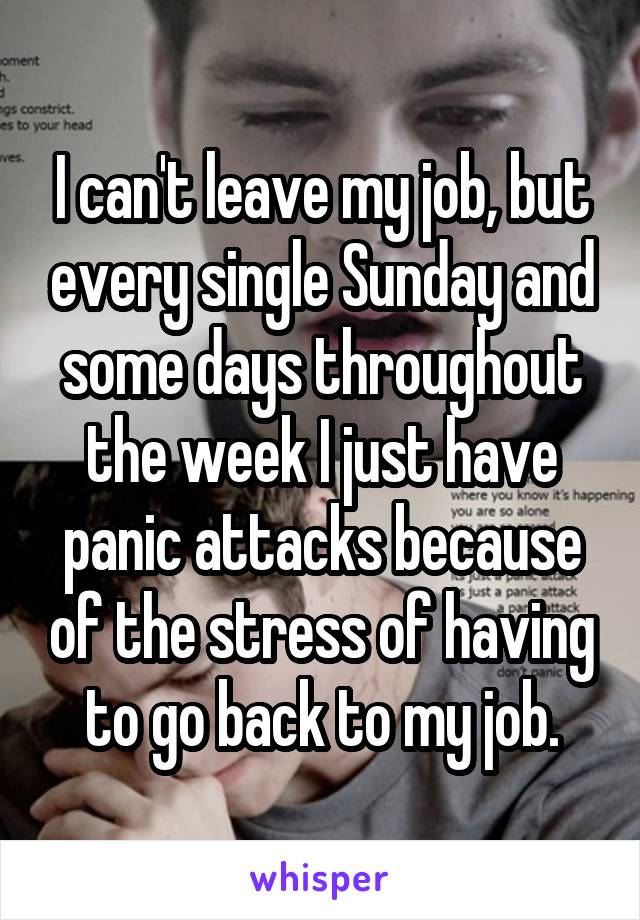 I can't leave my job, but every single Sunday and some days throughout the week I just have panic attacks because of the stress of having to go back to my job.