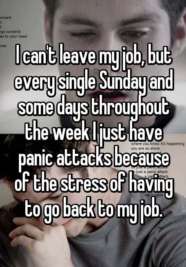 I can't leave my job, but every single Sunday and some days throughout the week I just have panic attacks because of the stress of having to go back to my job.