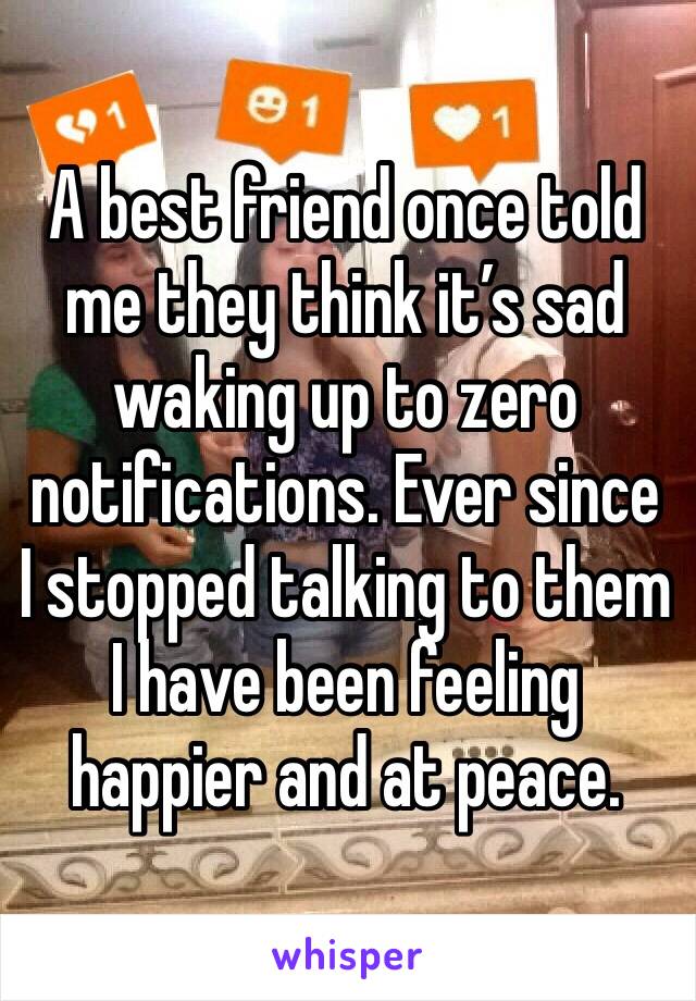 A best friend once told me they think it’s sad waking up to zero notifications. Ever since I stopped talking to them I have been feeling happier and at peace. 