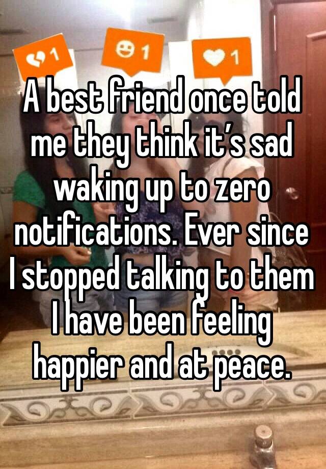 A best friend once told me they think it’s sad waking up to zero notifications. Ever since I stopped talking to them I have been feeling happier and at peace. 