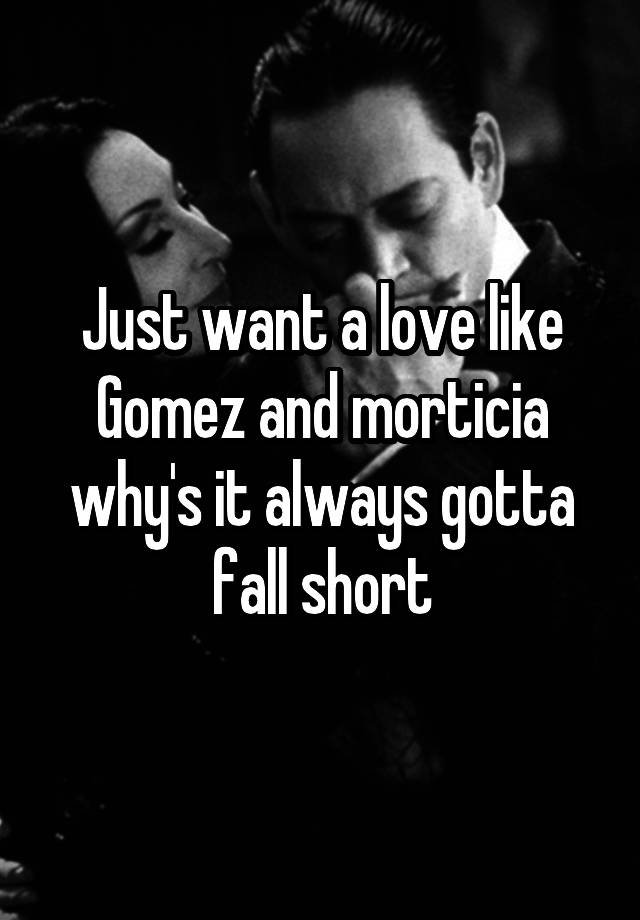 Just want a love like Gomez and morticia why's it always gotta fall short