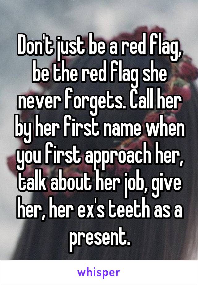 Don't just be a red flag, be the red flag she never forgets. Call her by her first name when you first approach her, talk about her job, give her, her ex's teeth as a present.