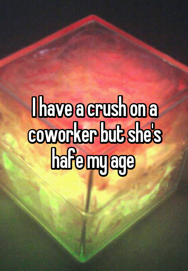 I have a crush on a coworker but she's hafe my age 