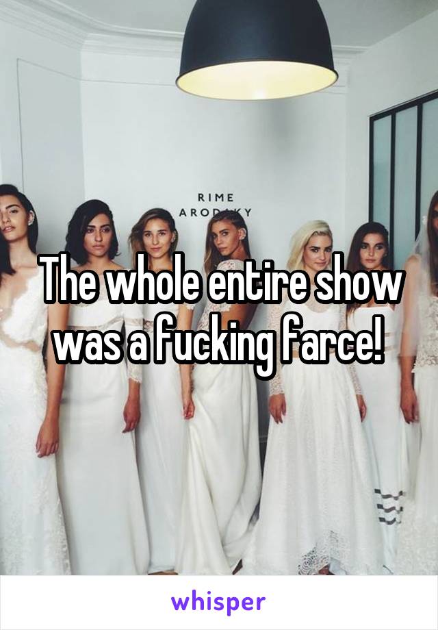 The whole entire show was a fucking farce! 